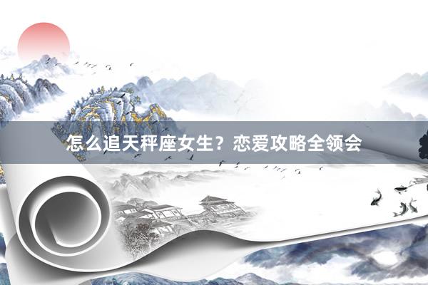 怎么追天秤座女生？恋爱攻略全领会