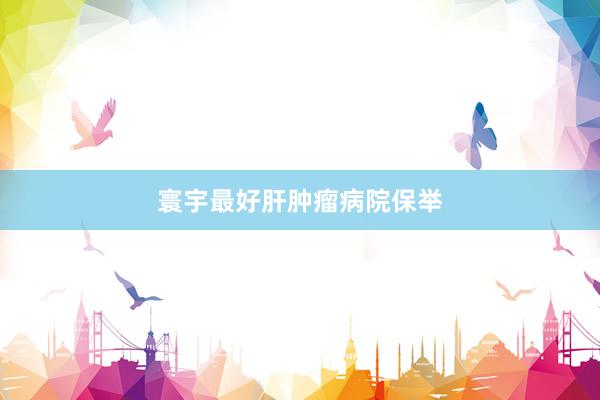 寰宇最好肝肿瘤病院保举