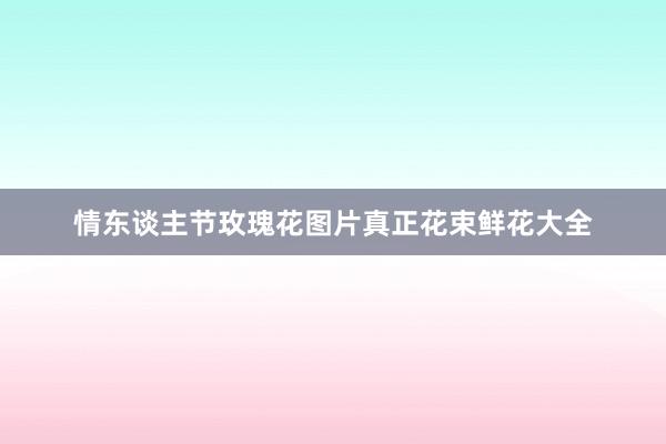 情东谈主节玫瑰花图片真正花束鲜花大全