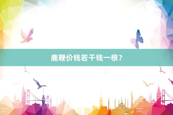 鹿鞭价钱若干钱一根？